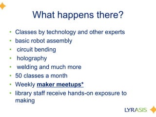 What happens there?
• Classes by technology and other experts
• basic robot assembly
• circuit bending
• holography
• welding and much more
• 50 classes a month
• Weekly maker meetups*
• library staff receive hands-on exposure to
making
 