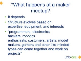 *What happens at a maker
meetup?
• It depends
• Structure evolves based on
expertise, equipment, and interests
• ―programmers, electronics
hackers, robotics
enthusiasts, costumers, artists, model
makers, gamers and other like-minded
types can come together and work on
projects‖
 