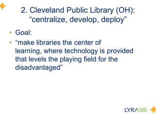 2. Cleveland Public Library (OH):
―centralize, develop, deploy‖
• Goal:
• ―make libraries the center of
learning, where technology is provided
that levels the playing field for the
disadvantaged‖
 