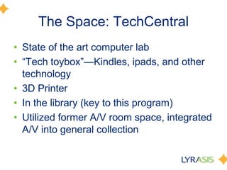 The Space: TechCentral
• State of the art computer lab
• ―Tech toybox‖—Kindles, ipads, and other
technology
• 3D Printer
• In the library (key to this program)
• Utilized former A/V room space, integrated
A/V into general collection
 