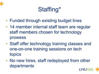 Staffing*
• Funded through existing budget lines
• 14 member internal staff team are regular
staff members chosen for technology
prowess
• Staff offer technology training classes and
one-on-one training sessions on tech
topics
• No new hires, staff redeployed from other
departments
 
