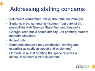 Addressing staffing concerns
• Volunteers (remember, this is about the community!)
• Students in the community (ischool—but think of the
possibilities with Georgia State/Tech/and beyond!)
• Georgia Tech has a space already—its primarily student
funded/maintained!
• Ifs and buts…
• Some makerspaces may emphasize ―staffing and
expertise as costly as space and equipment‖
• Or model it so that ―staffing the space requires a
minimum of direct staff involvement‖
 