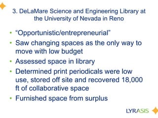 3. DeLaMare Science and Engineering Library at
the University of Nevada in Reno
• ―Opportunistic/entrepreneurial‖
• Saw changing spaces as the only way to
move with low budget
• Assessed space in library
• Determined print periodicals were low
use, stored off site and recovered 18,000
ft of collaborative space
• Furnished space from surplus
 