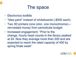 The space
• Electronics toolkits
• ―Idea paint‖ instead of whiteboards (-$500 each)
• Two 3D printers (one color, one monochrome)—
reinvested money from periodicals budget
• Increased engagement: ―Prior to the
change, hourly head counts in the library peaked
at 24. Now they average more than 200 and are
expected to reach the rated capacity of 400 by
spring finals week‖
 