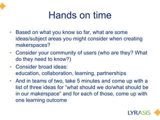 Hands on time
• Based on what you know so far, what are some
ideas/subject areas you might consider when creating
makerspaces?
• Consider your community of users (who are they? What
do they need to know?)
• Consider broad ideas:
education, collaboration, learning, partnerships
• And in teams of two, take 5 minutes and come up with a
list of three ideas for ―what should we do/what should be
in our makerspace‖ and for each of those, come up with
one learning outcome
 