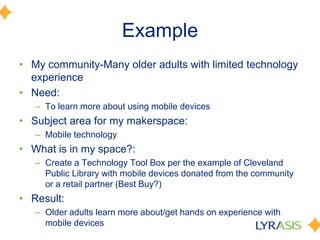 Example
• My community-Many older adults with limited technology
experience
• Need:
– To learn more about using mobile devices
• Subject area for my makerspace:
– Mobile technology
• What is in my space?:
– Create a Technology Tool Box per the example of Cleveland
Public Library with mobile devices donated from the community
or a retail partner (Best Buy?)
• Result:
– Older adults learn more about/get hands on experience with
mobile devices
 