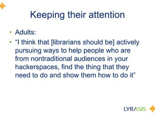 Keeping their attention
• Adults:
• ―I think that [librarians should be] actively
pursuing ways to help people who are
from nontraditional audiences in your
hackerspaces, find the thing that they
need to do and show them how to do it‖
 