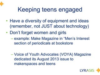 Keeping teens engaged
• Have a diversity of equipment and ideas
(remember, not JUST about technology)
• Don’t forget women and girls
– example: Make Magazine in ―Men’s Interest
section of periodicals at bookstore
– Voice of Youth Advocates (VOYA) Magazine
dedicated its August 2013 issue to
makerspaces and teens
 