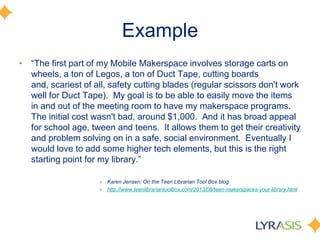 Example
• ―The first part of my Mobile Makerspace involves storage carts on
wheels, a ton of Legos, a ton of Duct Tape, cutting boards
and, scariest of all, safety cutting blades (regular scissors don't work
well for Duct Tape). My goal is to be able to easily move the items
in and out of the meeting room to have my makerspace programs.
The initial cost wasn't bad, around $1,000. And it has broad appeal
for school age, tween and teens. It allows them to get their creativity
and problem solving on in a safe, social environment. Eventually I
would love to add some higher tech elements, but this is the right
starting point for my library.‖
» Karen Jensen, On the Teen Librarian Tool Box blog
» http://www.teenlibrariantoolbox.com/2013/08/teen-makerspaces-your-library.html
 