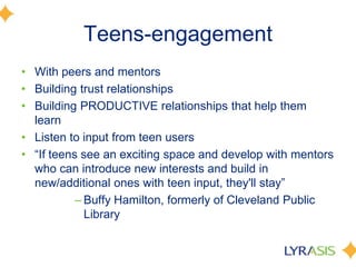 Teens-engagement
• With peers and mentors
• Building trust relationships
• Building PRODUCTIVE relationships that help them
learn
• Listen to input from teen users
• ―If teens see an exciting space and develop with mentors
who can introduce new interests and build in
new/additional ones with teen input, they'll stay‖
– Buffy Hamilton, formerly of Cleveland Public
Library
 