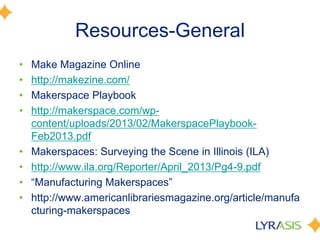 Resources-General
• Make Magazine Online
• http://makezine.com/
• Makerspace Playbook
• http://makerspace.com/wp-
content/uploads/2013/02/MakerspacePlaybook-
Feb2013.pdf
• Makerspaces: Surveying the Scene in Illinois (ILA)
• http://www.ila.org/Reporter/April_2013/Pg4-9.pdf
• ―Manufacturing Makerspaces‖
• http://www.americanlibrariesmagazine.org/article/manufa
cturing-makerspaces
 