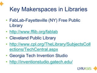 Key Makerspaces in Libraries
• FabLab-Fayetteville (NY) Free Public
Library
• http://www.fflib.org/fablab
• Cleveland Public Library
• http://www.cpl.org/TheLibrary/SubjectsColl
ections/TechCentral.aspx
• Georgia Tech Invention Studio
• http://inventionstudio.gatech.edu/
 