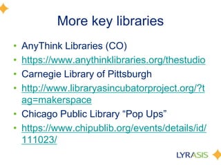 More key libraries
• AnyThink Libraries (CO)
• https://www.anythinklibraries.org/thestudio
• Carnegie Library of Pittsburgh
• http://www.libraryasincubatorproject.org/?t
ag=makerspace
• Chicago Public Library ―Pop Ups‖
• https://www.chipublib.org/events/details/id/
111023/
 