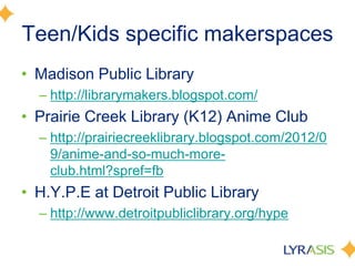 Teen/Kids specific makerspaces
• Madison Public Library
– http://librarymakers.blogspot.com/
• Prairie Creek Library (K12) Anime Club
– http://prairiecreeklibrary.blogspot.com/2012/0
9/anime-and-so-much-more-
club.html?spref=fb
• H.Y.P.E at Detroit Public Library
– http://www.detroitpubliclibrary.org/hype
 