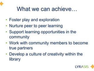 What we can achieve…
• Foster play and exploration
• Nurture peer to peer learning
• Support learning opportunities in the
community
• Work with community members to become
true partners
• Develop a culture of creativity within the
library
 