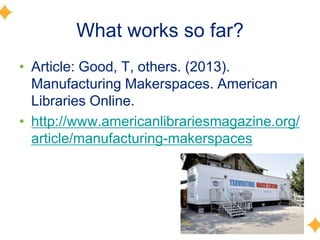 What works so far?
• Article: Good, T, others. (2013).
Manufacturing Makerspaces. American
Libraries Online.
• http://www.americanlibrariesmagazine.org/
article/manufacturing-makerspaces
 