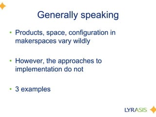 Generally speaking
• Products, space, configuration in
makerspaces vary wildly
• However, the approaches to
implementation do not
• 3 examples
 