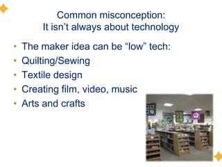Common misconception:
It isn’t always about technology
• The maker idea can be ―low‖ tech:
• Quilting/Sewing
• Textile design
• Creating film, video, music
• Arts and crafts
 