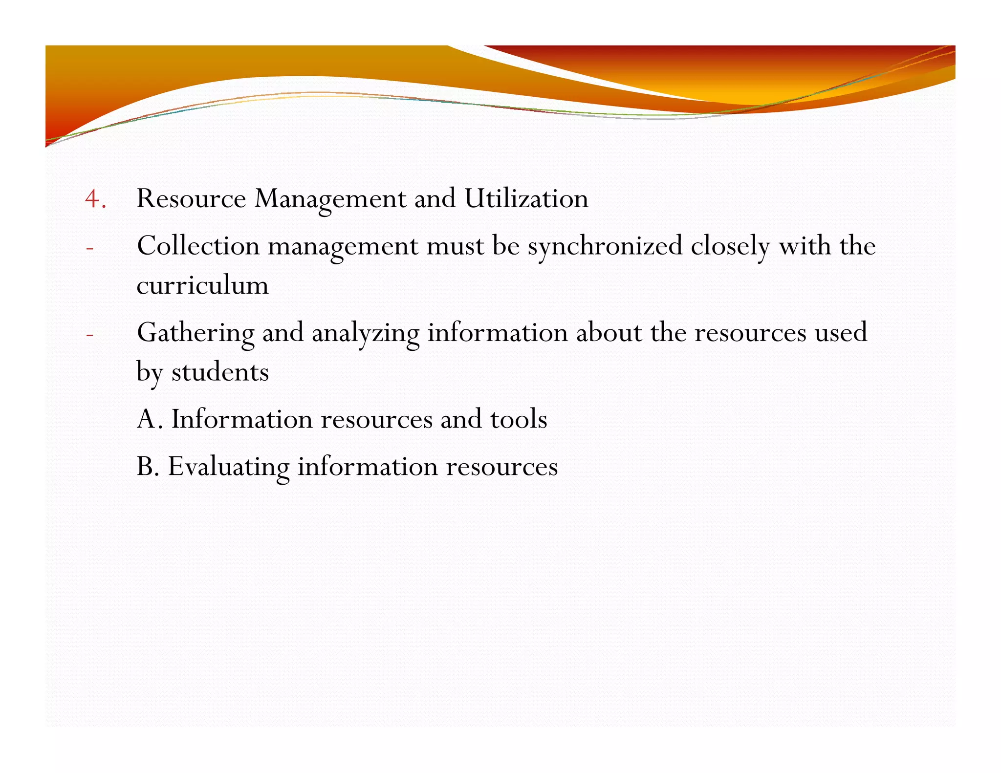 4. Resource Management and Utilization 
- Collection management must be synchronized closely with the 
curriculum 
- Gathering and analyzing information about the resources used 
by students 
A. Information resources and tools 
B. Evaluating information resources 
 