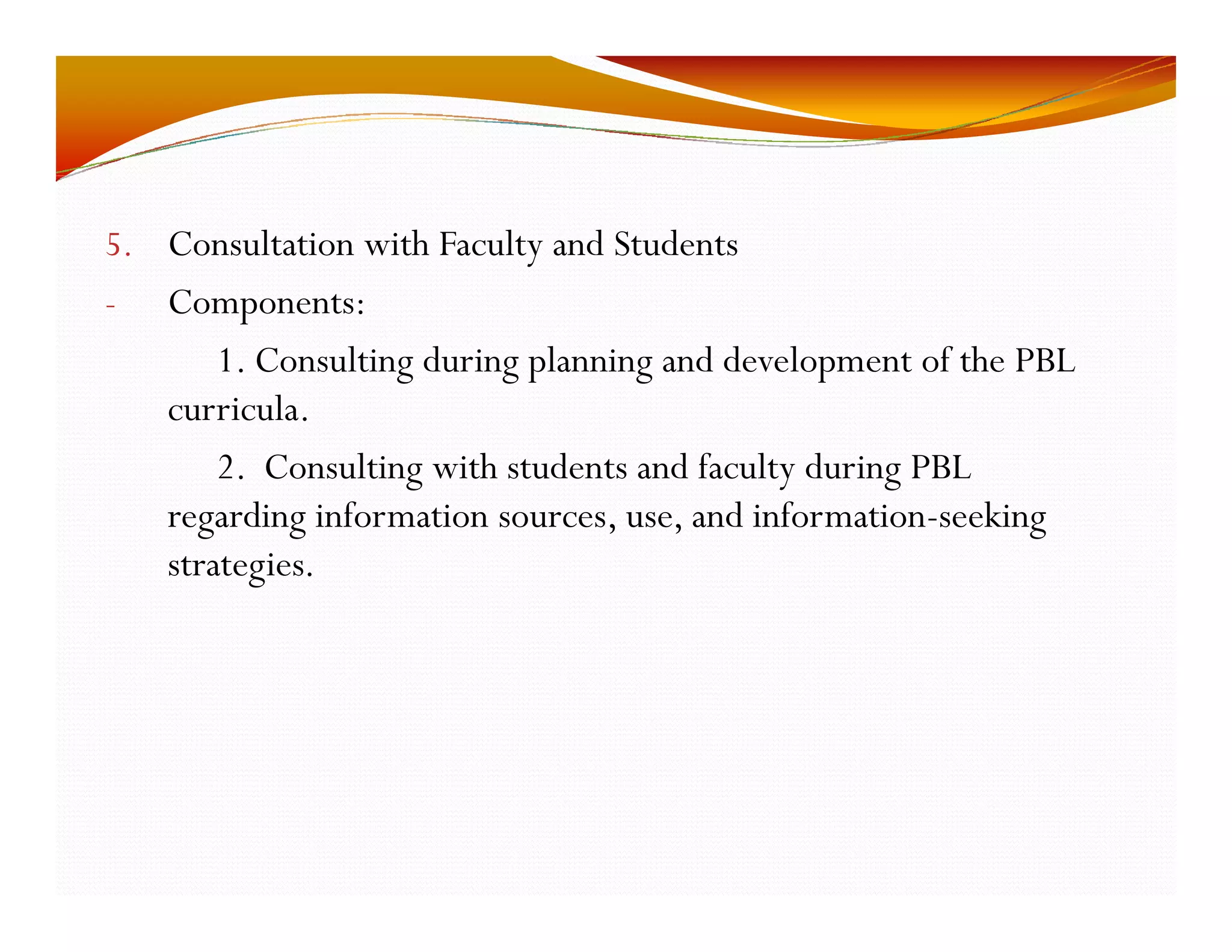 5. Consultation with Faculty and Students 
- Components: 
1. Consulting during planning and development of the PBL 
curricula. 
2. Consulting with students and faculty during PBL 
regarding information sources, use, and information-seeking 
strategies. 
 