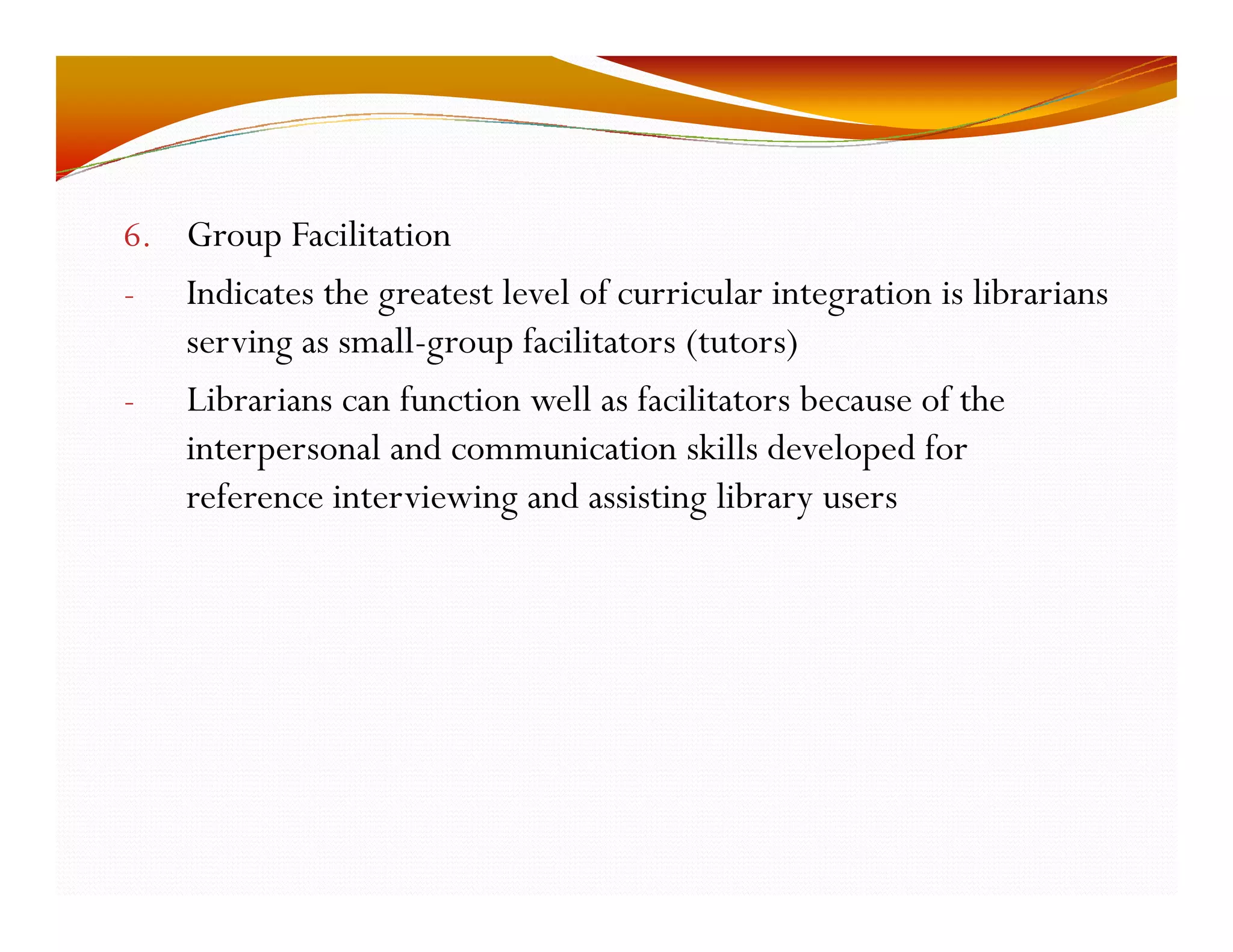 6. Group Facilitation 
- Indicates the greatest level of curricular integration is librarians 
serving as small-group facilitators (tutors) 
- Librarians can function well as facilitators because of the 
interpersonal and communication skills developed for 
reference interviewing and assisting library users 
 
