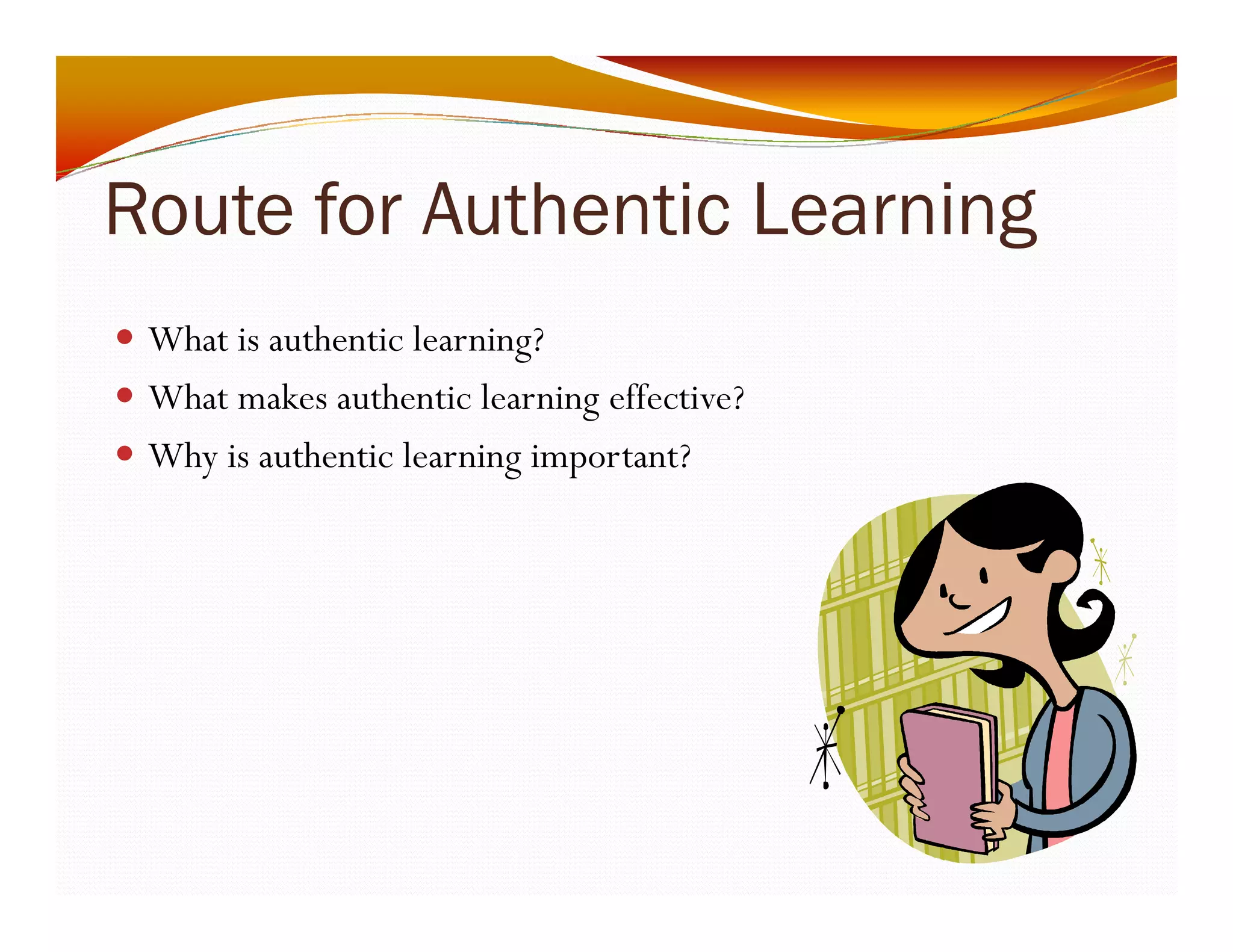 Route for Authentic Learning 
y What is authentic learning? 
y What makes authentic learning effective? 
y Why is authentic learning important? 
 