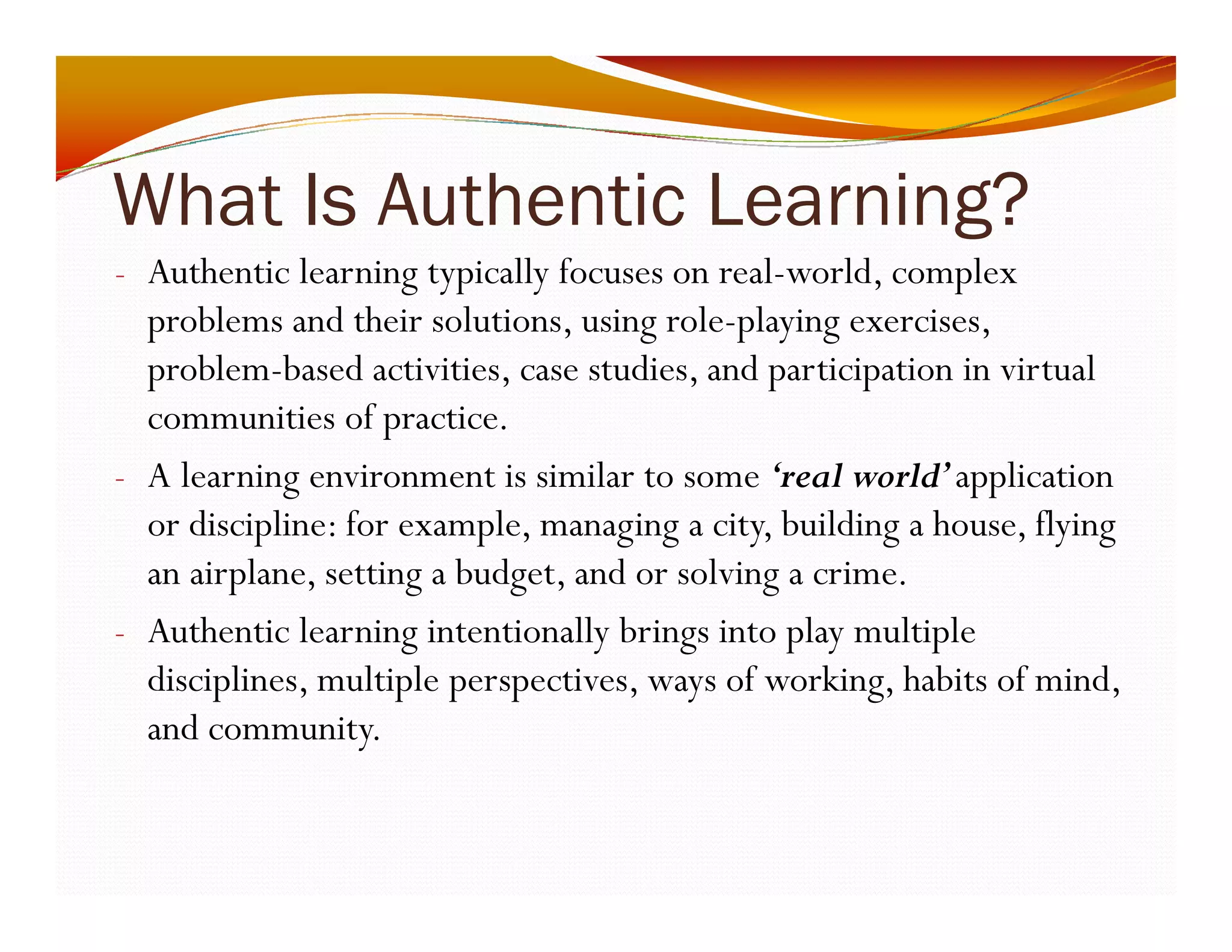 What Is Authentic Learning? 
- Authentic learning typically focuses on real-world, complex 
problems and their solutions, using role-playing exercises, 
problem-based activities, case studies, and participation in virtual 
communities of practice. 
- A learning environment is similar to some ‘real world’ application 
or discipline: for example, managing a city, building a house, flying 
an airplane, setting a budget, and or solving a crime. 
- Authentic learning intentionally brings into play multiple 
disciplines, multiple perspectives, ways of working, habits of mind, 
and community. 
 