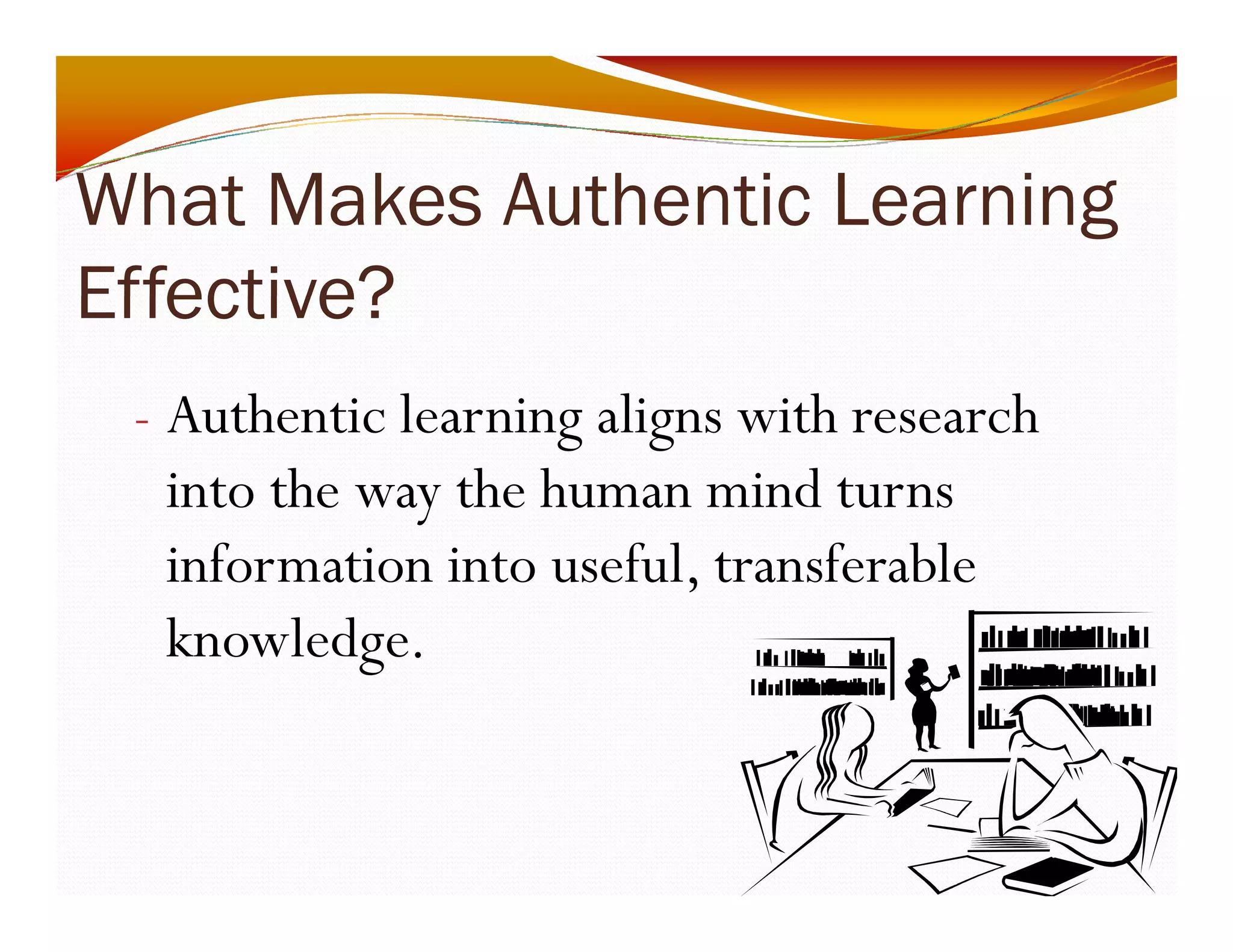 What Makes Authentic Learning 
Effective? 
- Authentic learning aligns with research 
into the way the human mind turns 
information into useful, transferable 
knowledge. 
 
