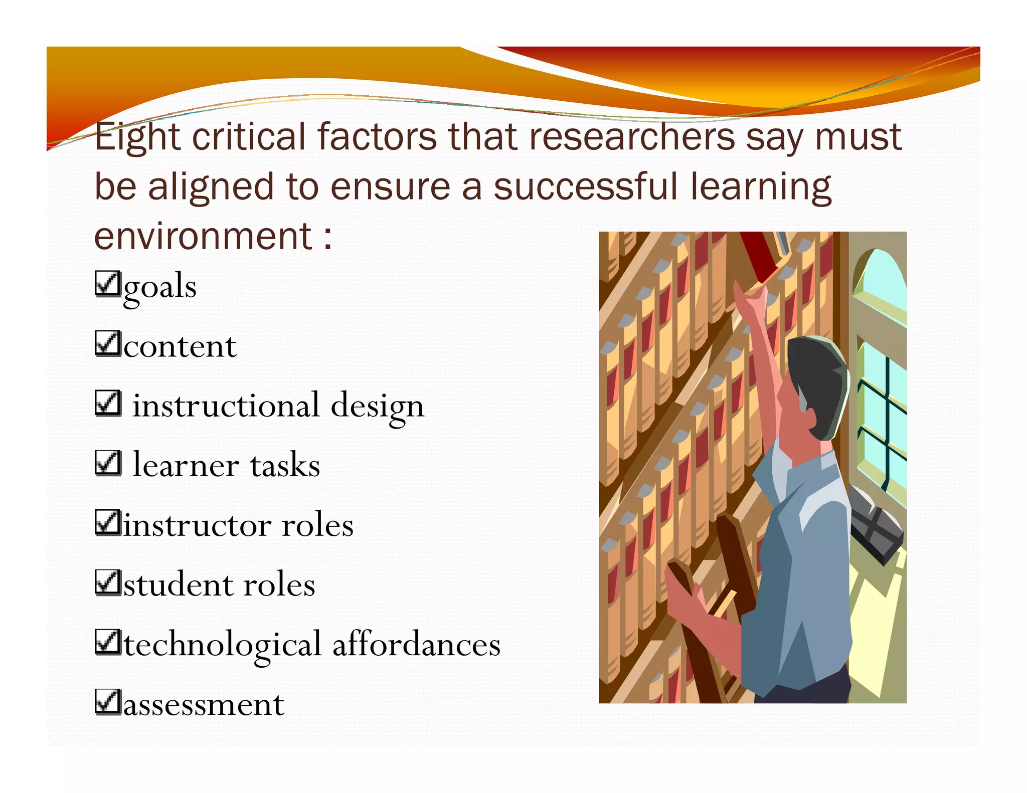 Eight critical factors that researchers say must 
be aligned to ensure a successful learning 
environment : 
goals 
content 
instructional design 
learner tasks 
instructor roles 
student roles 
technological affordances 
assessment 
 