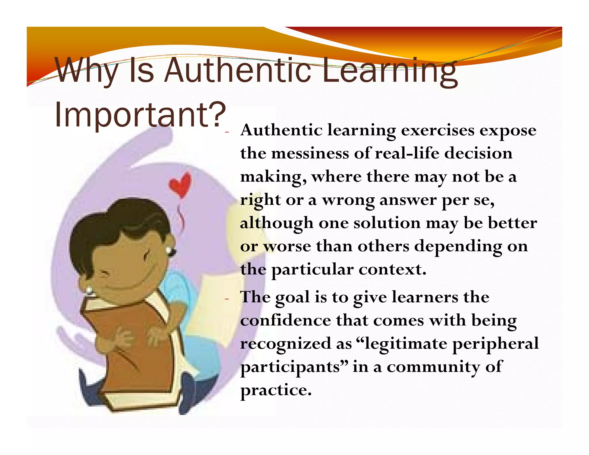 Why Is Authentic Learning 
y g 
Important? 
- Authentic learning exercises expose 
the messiness of real-life decision 
making, where there may not be a 
right or a wrong answer per se, 
although one solution may be better 
or worse than others depending on 
the particular context. 
- The goal is to give learners the 
confidence that comes with being 
recognized as “legitimate peripheral 
participants” in a community of 
practice. 
 