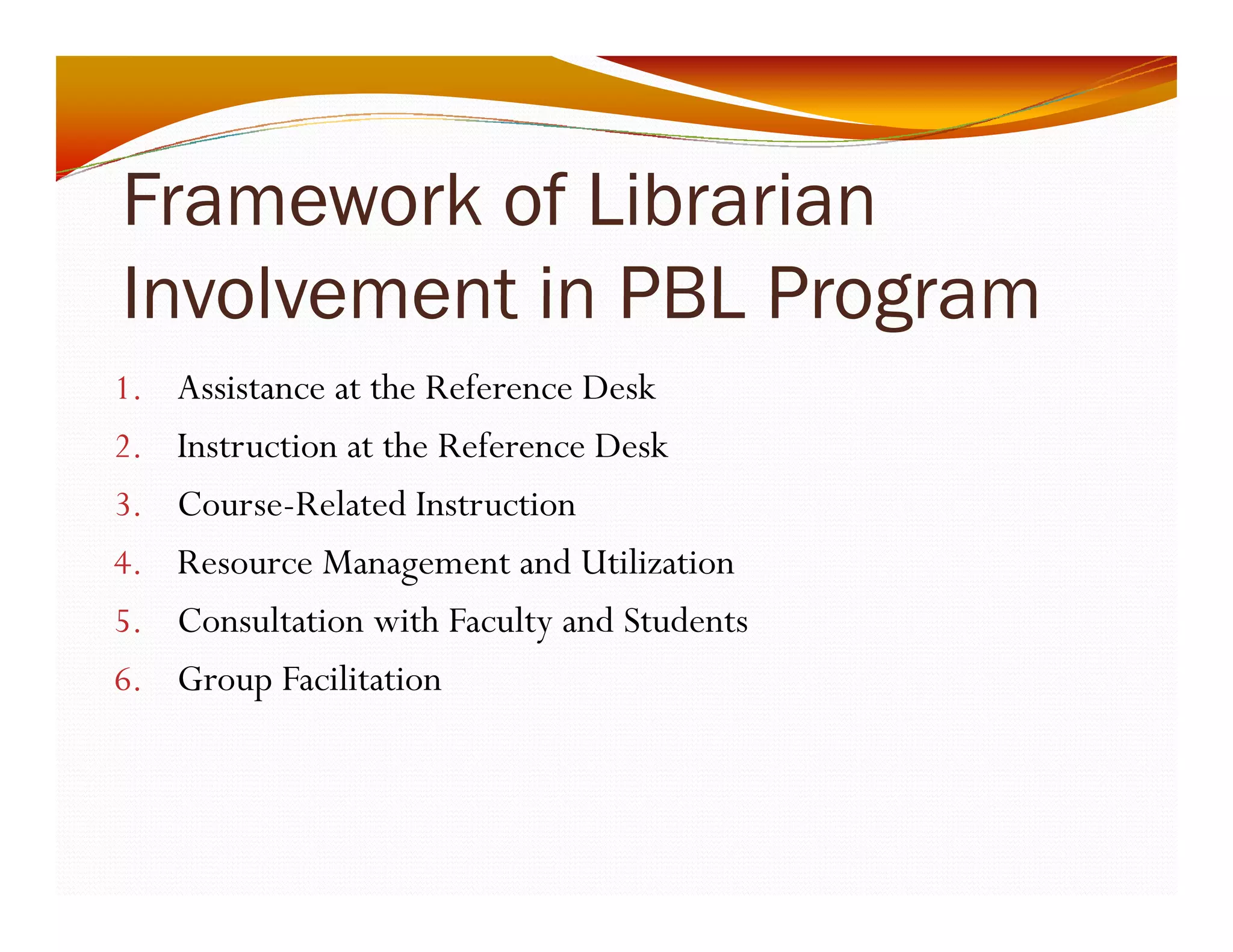 Framework of Librarian 
Involvement in PBL Program 
1. Assistance at the Reference Desk 
2. Instruction at the Reference Desk 
3. Course-Related Instruction 
4. Resource Management and Utilization 
5. Consultation with Faculty and Students 
6. Group Facilitation 
 
