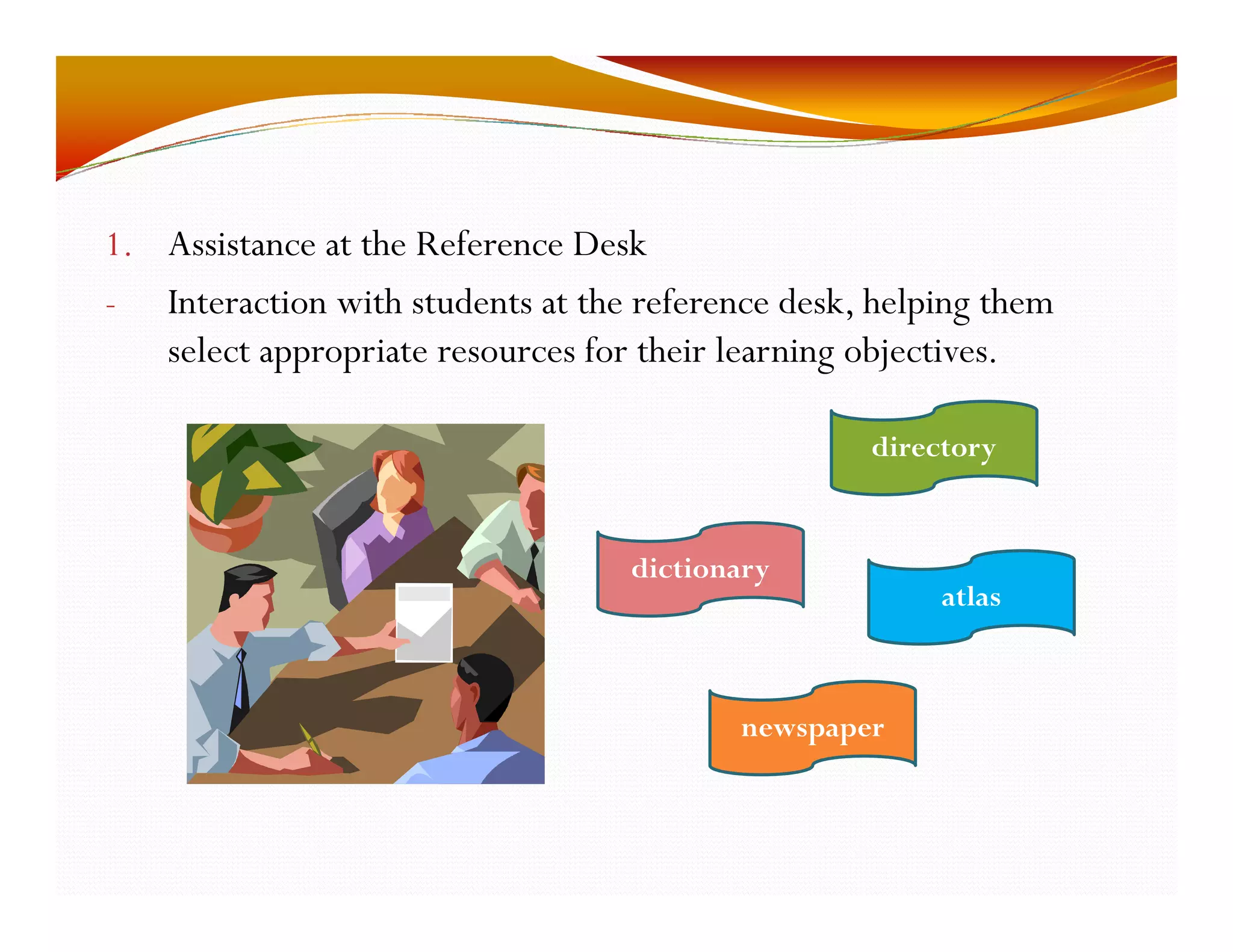 1. Assistance at the Reference Desk 
I t - Interaction with students at the reference desk, helping them 
select appropriate resources for their learning objectives. 
directory 
dictionary 
atlas 
newspaper 
 