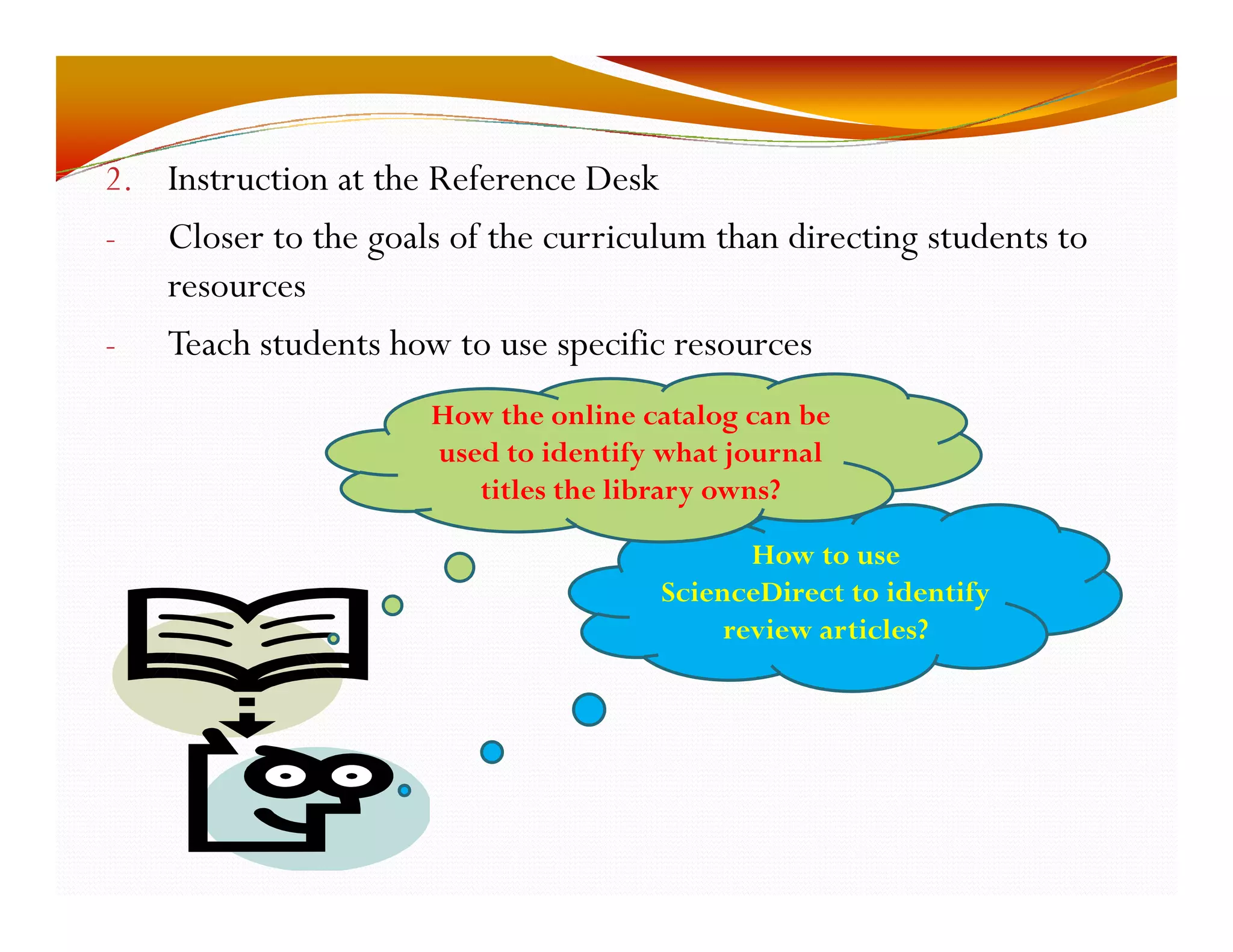 2. Instruction at the Reference Desk 
- Closer to the goals of the curriculum than directing students to 
resources 
- Teach students how to use specific resources 
How the online catalog can be 
used to identify what journal 
titles the library owns? 
How to use 
ScienceDirect to identify 
review articles? 
 