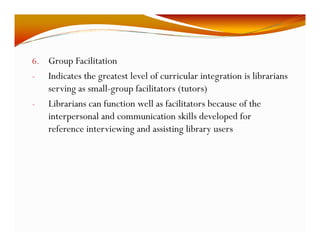 6. Group Facilitation 
- Indicates the greatest level of curricular integration is librarians 
serving as small-group facilitators (tutors) 
- Librarians can function well as facilitators because of the 
interpersonal and communication skills developed for 
reference interviewing and assisting library users 
 