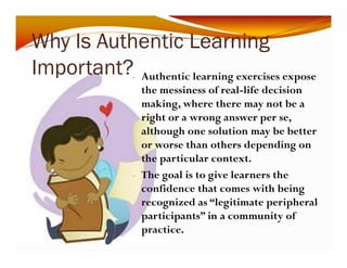 Why Is Authentic Learning 
y g 
Important? 
- Authentic learning exercises expose 
the messiness of real-life decision 
making, where there may not be a 
right or a wrong answer per se, 
although one solution may be better 
or worse than others depending on 
the particular context. 
- The goal is to give learners the 
confidence that comes with being 
recognized as “legitimate peripheral 
participants” in a community of 
practice. 
 