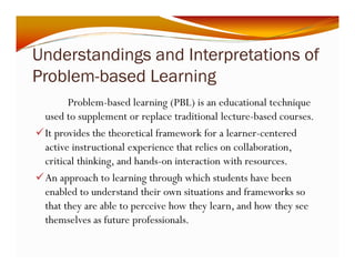 Understandings and Interpretations of 
Problem-based Learning 
Problem-based learning (PBL) is an educational technique 
used to supplement or replace traditional lecture-based courses. 
9It provides the theoretical framework for a learner-centered 
active instructional experience that relies on collaboration, 
critical thinking, and hands-on interaction with resources. 
9An approach to learning through which students have been 
enabled to understand their own situations and frameworks so 
that they are able to perceive how they learn, and how they see 
themselves as future professionals. 
 