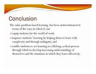 Conclusion 
The value problem based-learning has been underestimated in 
terms of the ways in which it can: 
"equip students for the world of work 
"improve students’ learning by helping them to learn with 
complexity and through ambiguity, and 
"enable students to see learning as a lifelong cyclical process 
through which to develop increasing understandings of 
themselves and the situations in which they learn effectively. 
