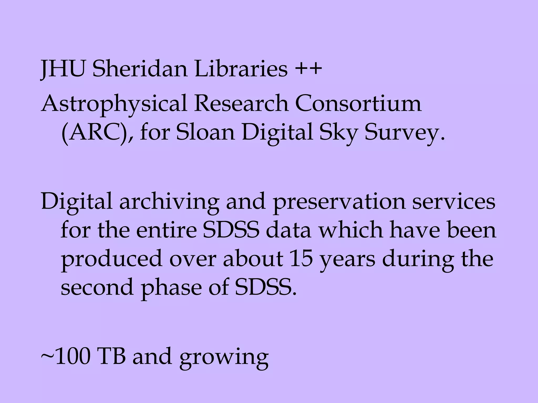 JHU Sheridan Libraries ++  Astrophysical Research Consortium (ARC), for Sloan Digital Sky Survey.   Digital archiving and preservation services for the entire SDSS data which have been produced over about 15 years during the second phase of SDSS.   ~100 TB and growing 