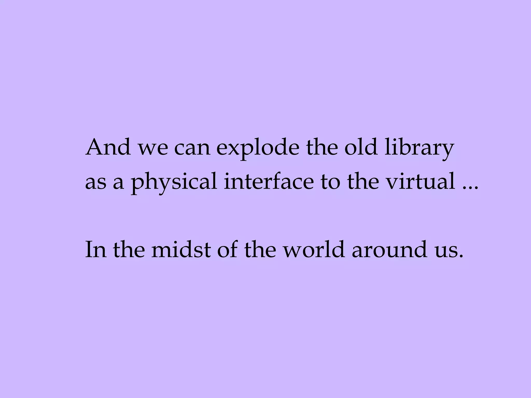 And we can explode the old library as a physical interface to the virtual ... In the midst of the world around us. 