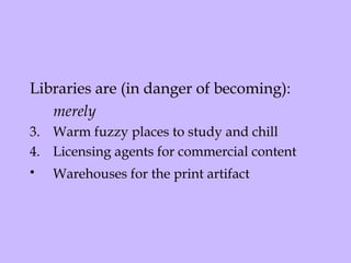 Libraries are (in danger of becoming):  merely Warm fuzzy places to study and chill Licensing agents for commercial content  Warehouses for the print artifact   