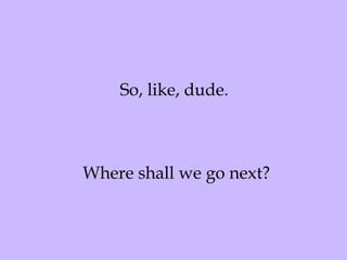 So, like, dude.  Where shall we go next? 