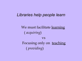 Libraries help people learn We must facilitate  learning   (  acquiring ) vs   Focusing only on  teaching (  providing )  