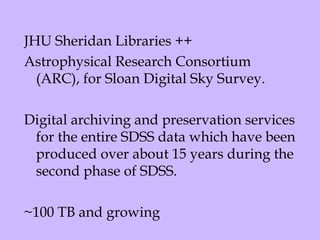 JHU Sheridan Libraries ++  Astrophysical Research Consortium (ARC), for Sloan Digital Sky Survey.   Digital archiving and preservation services for the entire SDSS data which have been produced over about 15 years during the second phase of SDSS.   ~100 TB and growing 