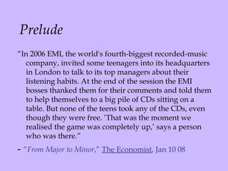 Prelude “ In 2006 EMI, the world's fourth-biggest recorded-music company, invited some teenagers into its headquarters in London to talk to its top managers about their listening habits. At the end of the session the EMI bosses thanked them for their comments and told them to help themselves to a big pile of CDs sitting on a table. But none of the teens took any of the CDs, even though they were free. ‘That was the moment we realised the game was completely up,’ says a person who was there.” -  “ From Major to Minor ,”  The Economist , Jan 10 08 
