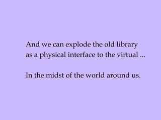 And we can explode the old library as a physical interface to the virtual ... In the midst of the world around us. 