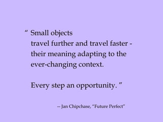 “ Small objects  travel further and travel faster -  their meaning adapting to the  ever-changing context.  Every step an opportunity. ” -- Jan Chipchase, “Future Perfect” 