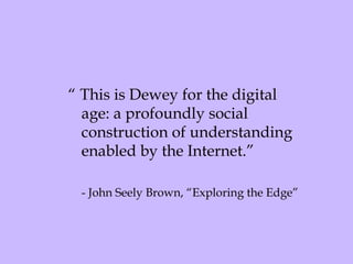 “  This is Dewey for the digital age: a profoundly social construction of understanding enabled by the Internet.” - John Seely Brown, “Exploring the Edge” 