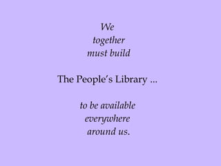 We  together must build The People’s Library ...  to be available  everywhere  around us . 
