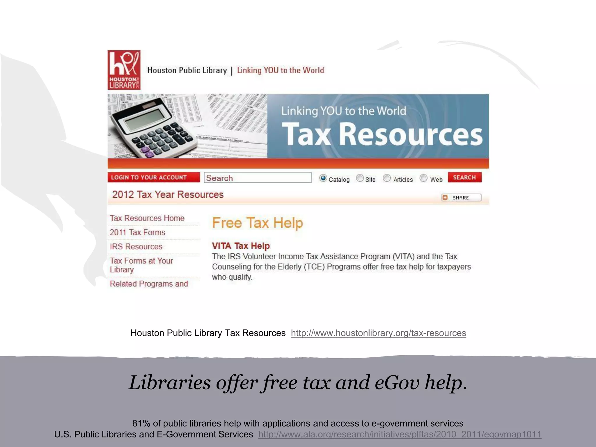 Libraries offer free tax and eGov help.
81% of public libraries help with applications and access to e-government services
U.S. Public Libraries and E-Government Services http://www.ala.org/research/initiatives/plftas/2010_2011/egovmap1011
Houston Public Library Tax Resources http://www.houstonlibrary.org/tax-resources
 