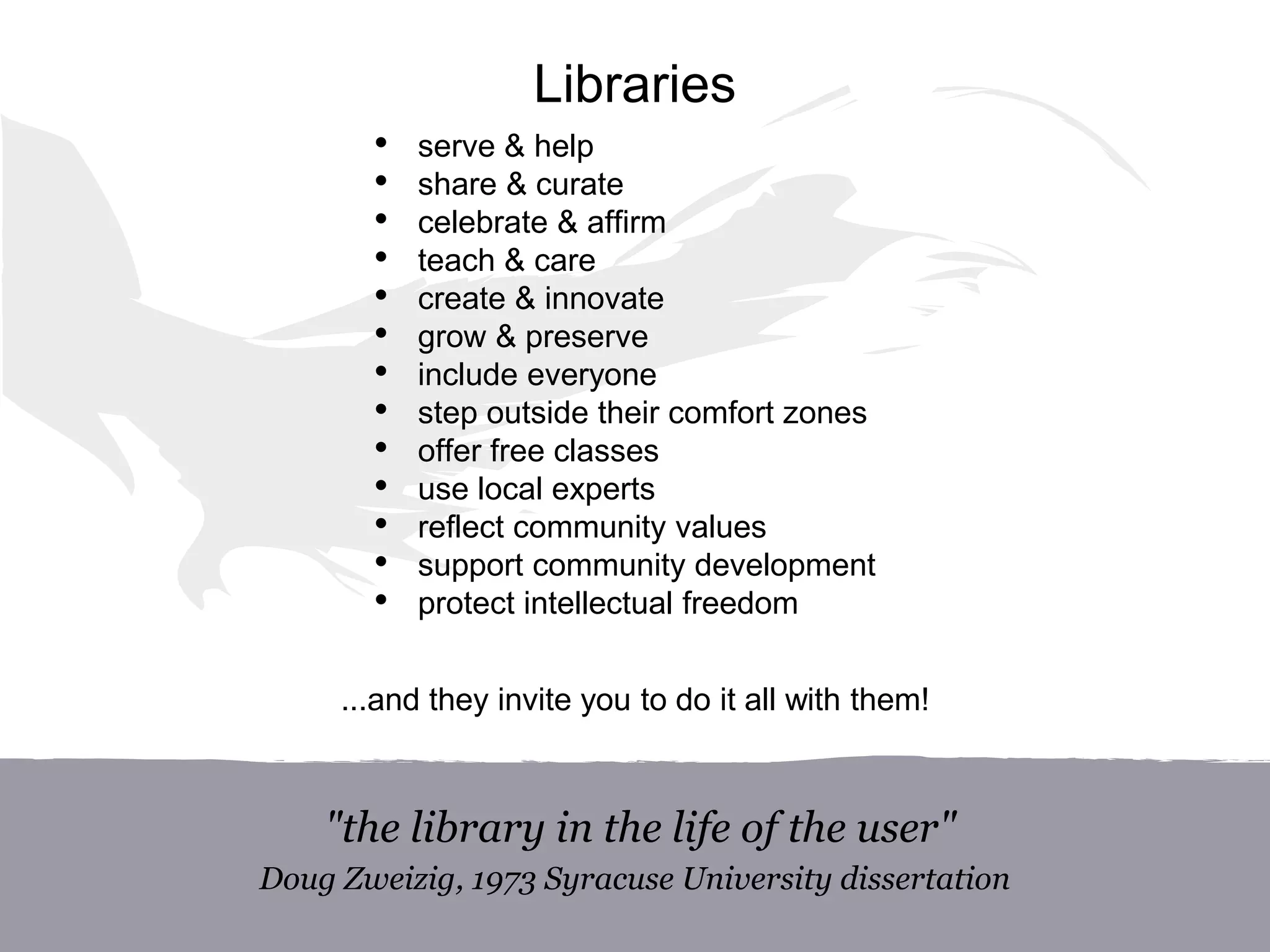 Libraries
• serve & help
• share & curate
• celebrate & affirm
• teach & care
• create & innovate
• grow & preserve
• include everyone
• step outside their comfort zones
• offer free classes
• use local experts
• reflect community values
• support community development
• protect intellectual freedom
...and they invite you to do it all with them!
"the library in the life of the user"
Doug Zweizig, 1973 Syracuse University dissertation
 